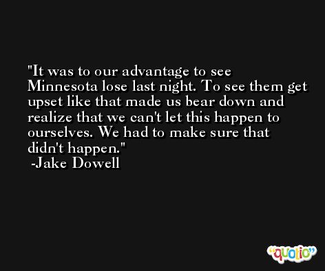 It was to our advantage to see Minnesota lose last night. To see them get upset like that made us bear down and realize that we can't let this happen to ourselves. We had to make sure that didn't happen. -Jake Dowell