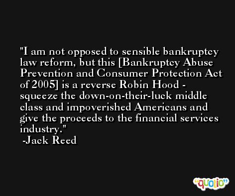 I am not opposed to sensible bankruptcy law reform, but this [Bankruptcy Abuse Prevention and Consumer Protection Act of 2005] is a reverse Robin Hood - squeeze the down-on-their-luck middle class and impoverished Americans and give the proceeds to the financial services industry. -Jack Reed