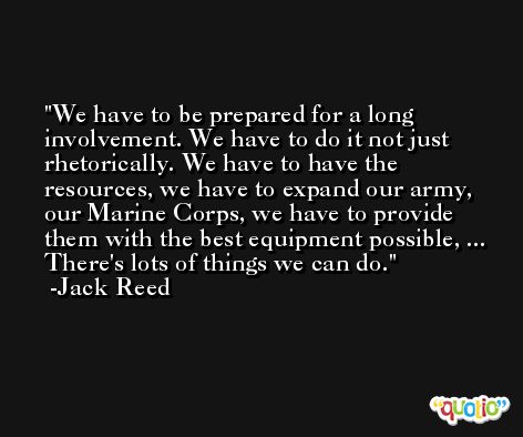 We have to be prepared for a long involvement. We have to do it not just rhetorically. We have to have the resources, we have to expand our army, our Marine Corps, we have to provide them with the best equipment possible, ... There's lots of things we can do. -Jack Reed