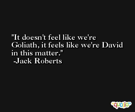 It doesn't feel like we're Goliath, it feels like we're David in this matter. -Jack Roberts