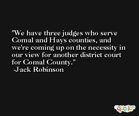 We have three judges who serve Comal and Hays counties, and we're coming up on the necessity in our view for another district court for Comal County. -Jack Robinson
