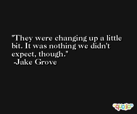 They were changing up a little bit. It was nothing we didn't expect, though. -Jake Grove