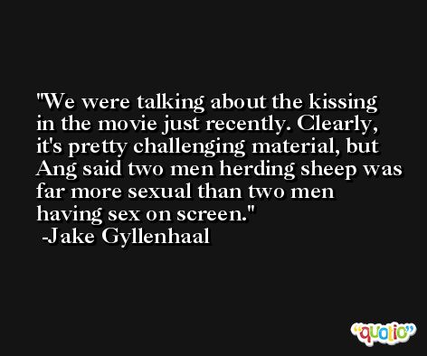 We were talking about the kissing in the movie just recently. Clearly, it's pretty challenging material, but Ang said two men herding sheep was far more sexual than two men having sex on screen. -Jake Gyllenhaal