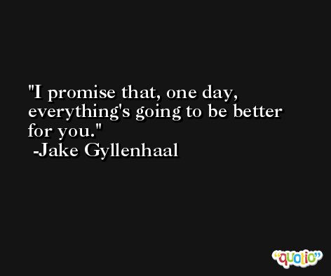 I promise that, one day, everything's going to be better for you. -Jake Gyllenhaal