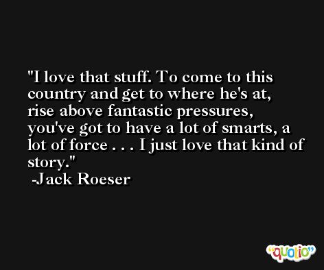 I love that stuff. To come to this country and get to where he's at, rise above fantastic pressures, you've got to have a lot of smarts, a lot of force . . . I just love that kind of story. -Jack Roeser