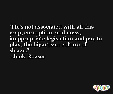 He's not associated with all this crap, corruption, and mess, inappropriate legislation and pay to play, the bipartisan culture of sleaze. -Jack Roeser