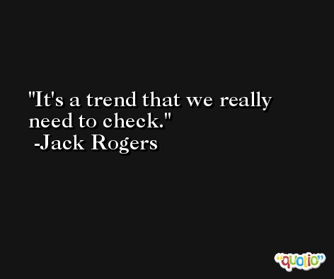 It's a trend that we really need to check. -Jack Rogers