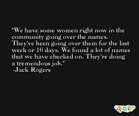 We have some women right now in the community going over the names. They've been going over them for the last week or 10 days. We found a lot of names that we have checked on. They're doing a tremendous job. -Jack Rogers