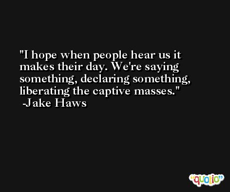 I hope when people hear us it makes their day. We're saying something, declaring something, liberating the captive masses. -Jake Haws