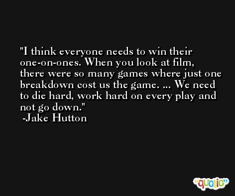 I think everyone needs to win their one-on-ones. When you look at film, there were so many games where just one breakdown cost us the game. ... We need to die hard, work hard on every play and not go down. -Jake Hutton