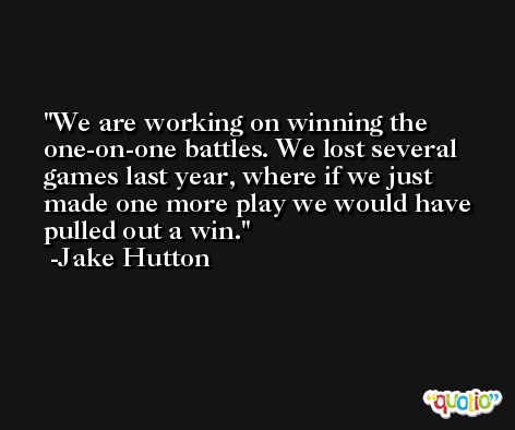 We are working on winning the one-on-one battles. We lost several games last year, where if we just made one more play we would have pulled out a win. -Jake Hutton