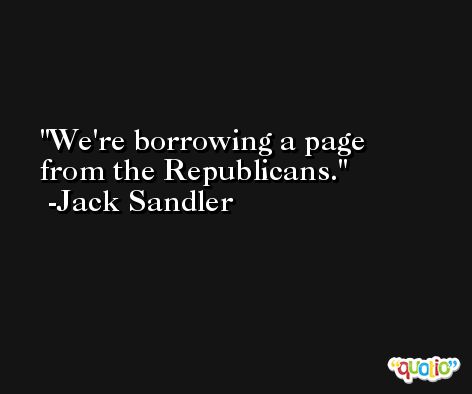 We're borrowing a page from the Republicans. -Jack Sandler
