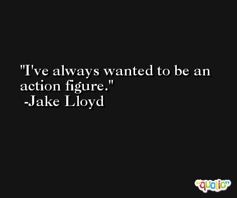 I've always wanted to be an action figure. -Jake Lloyd