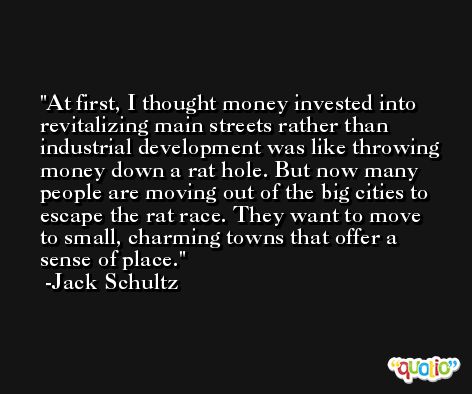 At first, I thought money invested into revitalizing main streets rather than industrial development was like throwing money down a rat hole. But now many people are moving out of the big cities to escape the rat race. They want to move to small, charming towns that offer a sense of place. -Jack Schultz