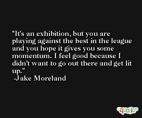 It's an exhibition, but you are playing against the best in the league and you hope it gives you some momentum. I feel good because I didn't want to go out there and get lit up. -Jake Moreland