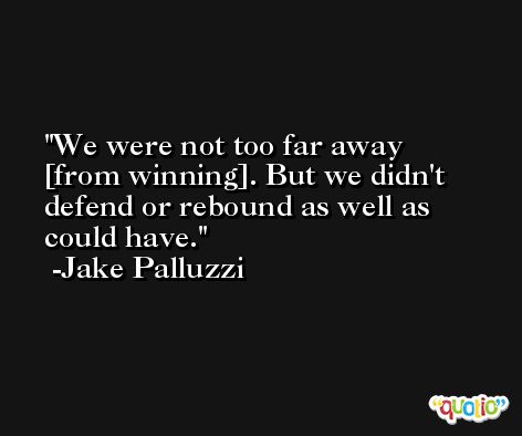 We were not too far away [from winning]. But we didn't defend or rebound as well as could have. -Jake Palluzzi