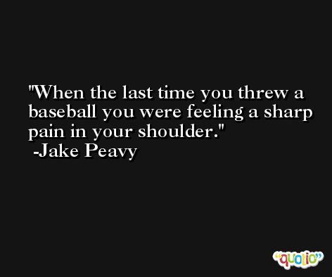 When the last time you threw a baseball you were feeling a sharp pain in your shoulder. -Jake Peavy