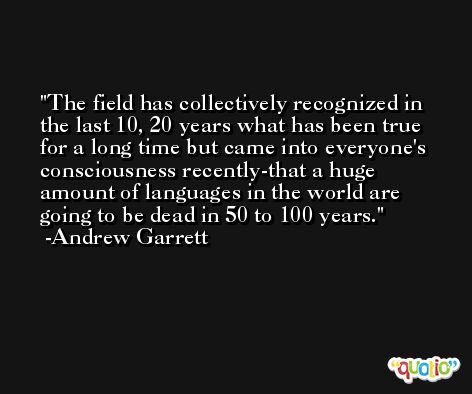 The field has collectively recognized in the last 10, 20 years what has been true for a long time but came into everyone's consciousness recently-that a huge amount of languages in the world are going to be dead in 50 to 100 years. -Andrew Garrett