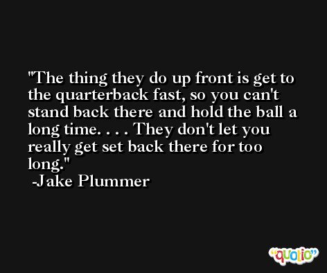 The thing they do up front is get to the quarterback fast, so you can't stand back there and hold the ball a long time. . . . They don't let you really get set back there for too long. -Jake Plummer