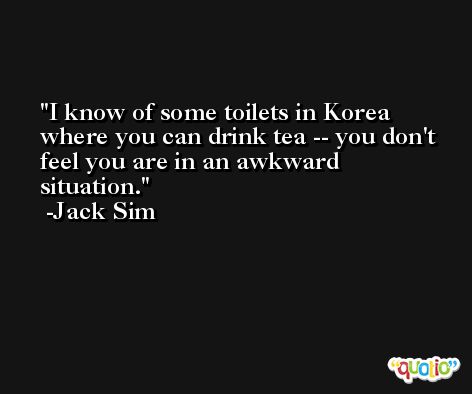 I know of some toilets in Korea where you can drink tea -- you don't feel you are in an awkward situation. -Jack Sim