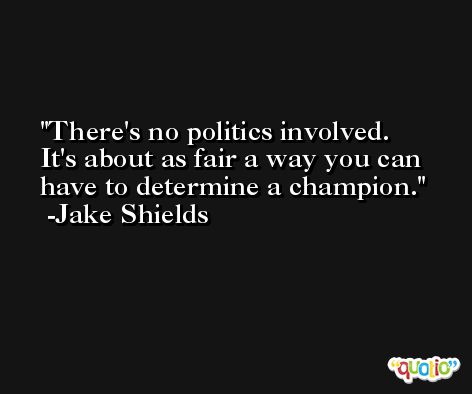There's no politics involved. It's about as fair a way you can have to determine a champion. -Jake Shields