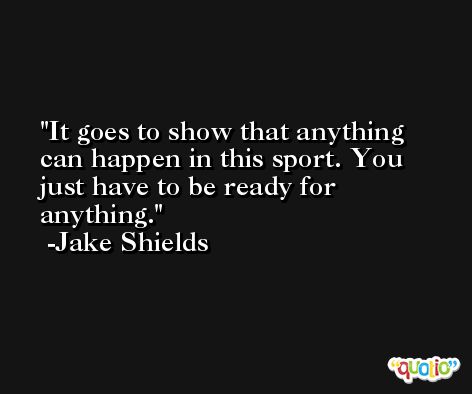 It goes to show that anything can happen in this sport. You just have to be ready for anything. -Jake Shields