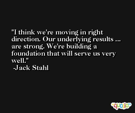 I think we're moving in right direction. Our underlying results ... are strong. We're building a foundation that will serve us very well. -Jack Stahl