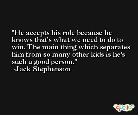 He accepts his role because he knows that's what we need to do to win. The main thing which separates him from so many other kids is he's such a good person. -Jack Stephenson