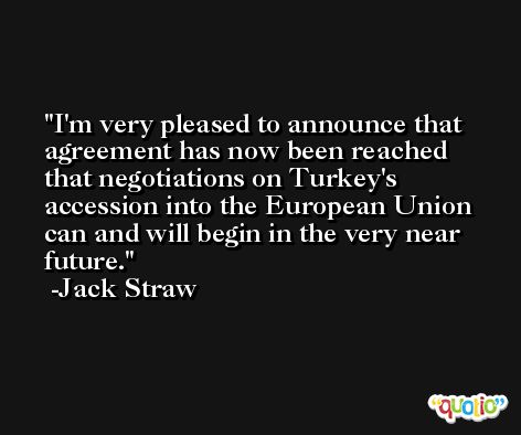 I'm very pleased to announce that agreement has now been reached that negotiations on Turkey's accession into the European Union can and will begin in the very near future. -Jack Straw