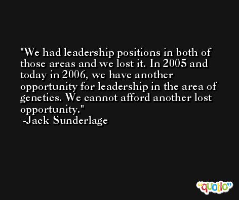 We had leadership positions in both of those areas and we lost it. In 2005 and today in 2006, we have another opportunity for leadership in the area of genetics. We cannot afford another lost opportunity. -Jack Sunderlage