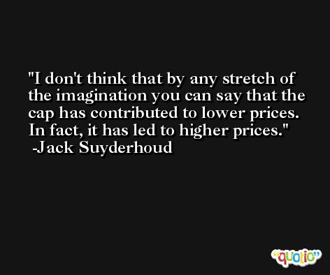 I don't think that by any stretch of the imagination you can say that the cap has contributed to lower prices. In fact, it has led to higher prices. -Jack Suyderhoud