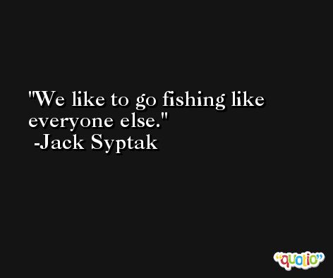 We like to go fishing like everyone else. -Jack Syptak