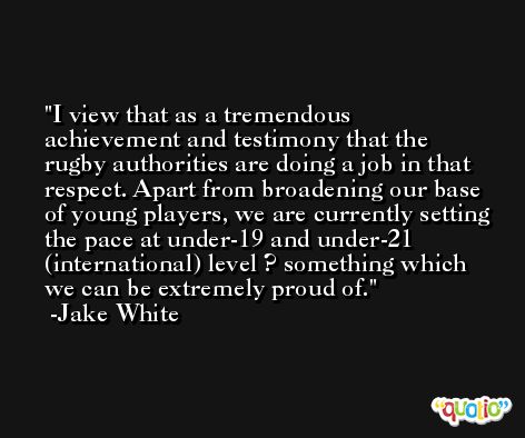 I view that as a tremendous achievement and testimony that the rugby authorities are doing a job in that respect. Apart from broadening our base of young players, we are currently setting the pace at under-19 and under-21 (international) level ? something which we can be extremely proud of. -Jake White