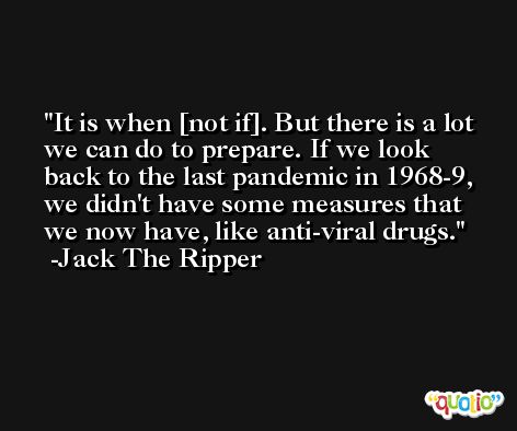 It is when [not if]. But there is a lot we can do to prepare. If we look back to the last pandemic in 1968-9, we didn't have some measures that we now have, like anti-viral drugs. -Jack The Ripper