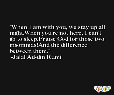 When I am with you, we stay up all night.When you're not here, I can't go to sleep.Praise God for those two insomnias!And the difference between them. -Jalal Ad-din Rumi