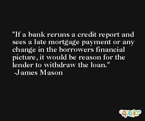 If a bank reruns a credit report and sees a late mortgage payment or any change in the borrowers financial picture, it would be reason for the lender to withdraw the loan. -James Mason