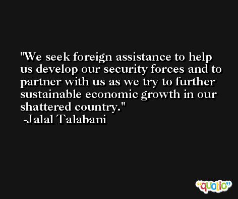 We seek foreign assistance to help us develop our security forces and to partner with us as we try to further sustainable economic growth in our shattered country. -Jalal Talabani