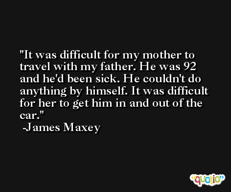 It was difficult for my mother to travel with my father. He was 92 and he'd been sick. He couldn't do anything by himself. It was difficult for her to get him in and out of the car. -James Maxey