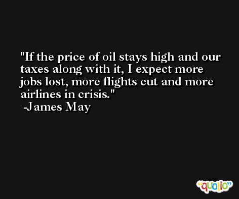 If the price of oil stays high and our taxes along with it, I expect more jobs lost, more flights cut and more airlines in crisis. -James May