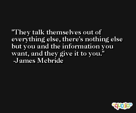 They talk themselves out of everything else, there's nothing else but you and the information you want, and they give it to you. -James Mcbride