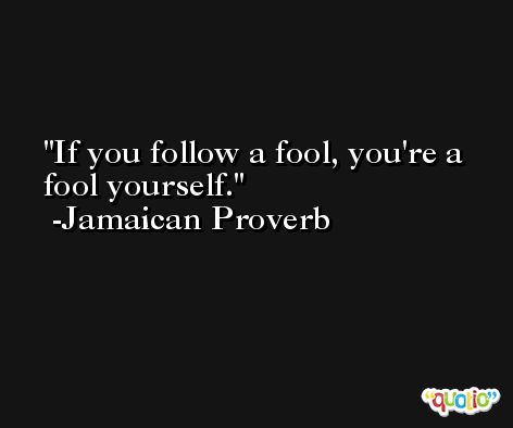 If you follow a fool, you're a fool yourself. -Jamaican Proverb