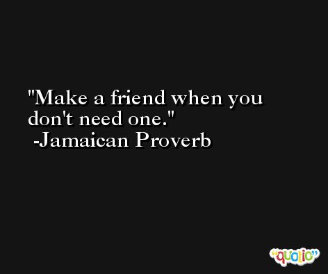 Make a friend when you don't need one. -Jamaican Proverb