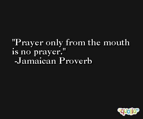 Prayer only from the mouth is no prayer. -Jamaican Proverb