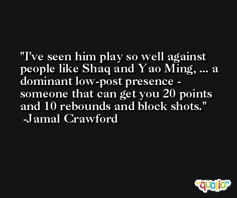 I've seen him play so well against people like Shaq and Yao Ming, ... a dominant low-post presence - someone that can get you 20 points and 10 rebounds and block shots. -Jamal Crawford