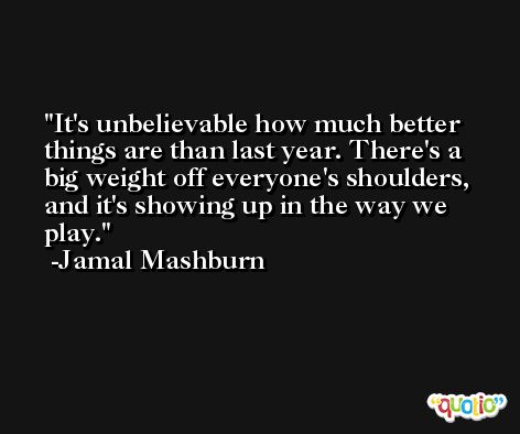 It's unbelievable how much better things are than last year. There's a big weight off everyone's shoulders, and it's showing up in the way we play. -Jamal Mashburn
