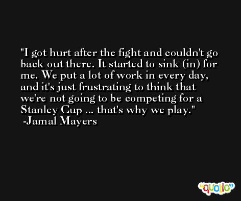 I got hurt after the fight and couldn't go back out there. It started to sink (in) for me. We put a lot of work in every day, and it's just frustrating to think that we're not going to be competing for a Stanley Cup ... that's why we play. -Jamal Mayers