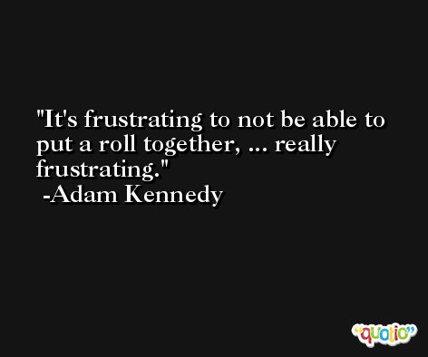 It's frustrating to not be able to put a roll together, ... really frustrating. -Adam Kennedy