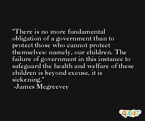 There is no more fundamental obligation of a government than to protect those who cannot protect themselves: namely, our children. The failure of government in this instance to safeguard the health and welfare of these children is beyond excuse, it is sickening. -James Mcgreevey