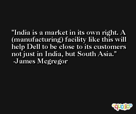 India is a market in its own right. A (manufacturing) facility like this will help Dell to be close to its customers not just in India, but South Asia. -James Mcgregor