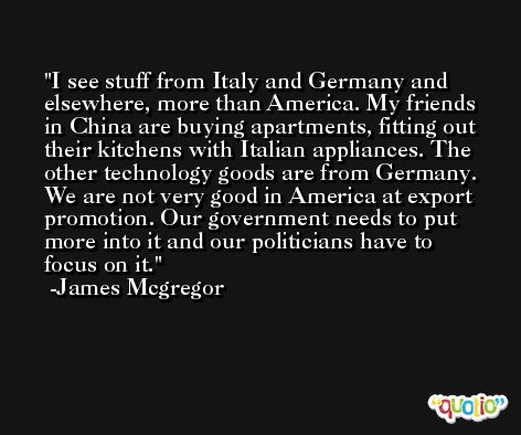I see stuff from Italy and Germany and elsewhere, more than America. My friends in China are buying apartments, fitting out their kitchens with Italian appliances. The other technology goods are from Germany. We are not very good in America at export promotion. Our government needs to put more into it and our politicians have to focus on it. -James Mcgregor